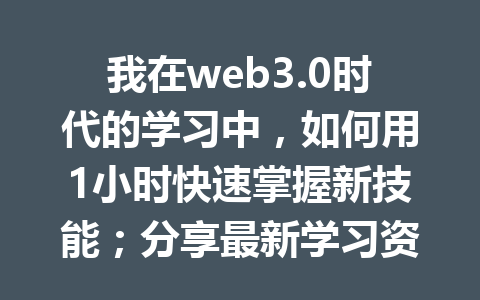我在web3.0时代的学习中,如何用1小时快速掌握新技能;分享最新学习资源与技巧