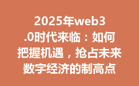 2025年web3.0时代来临:如何把握机遇,抢占未来数字经济的制高点