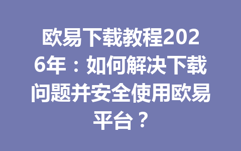 欧易下载教程2026年：如何解决下载问题并安全使用欧易平台？