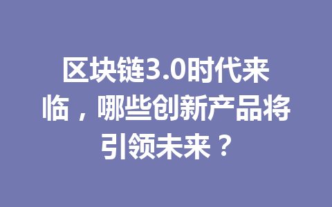 区块链3.0时代来临，哪些创新产品将引领未来？