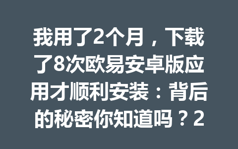 我用了2个月,下载了8次欧易安卓版应用才顺利安装:背后的秘密你知道吗?2026年
