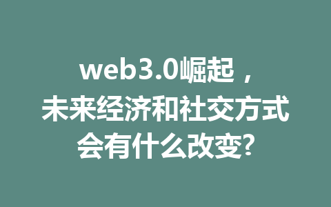 web3.0崛起，未来经济和社交方式会有什么改变?