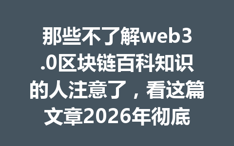那些不了解web3.0区块链百科知识的人注意了，看这篇文章2026年彻底搞懂！