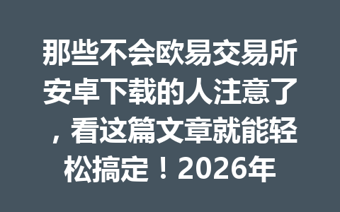 那些不会欧易交易所安卓下载的人注意了,看这篇文章就能轻松搞定!2026年