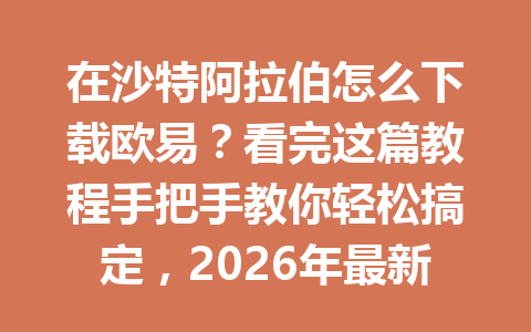 在沙特阿拉伯怎么下载欧易?看完这篇教程手把手教你轻松搞定,2026年最新方法!