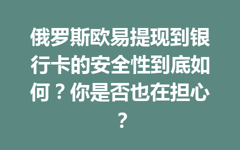 俄罗斯欧易提现到银行卡的安全性到底如何?你是否也在担心?