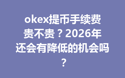 okex提币手续费贵不贵?2026年还会有降低的机会吗?