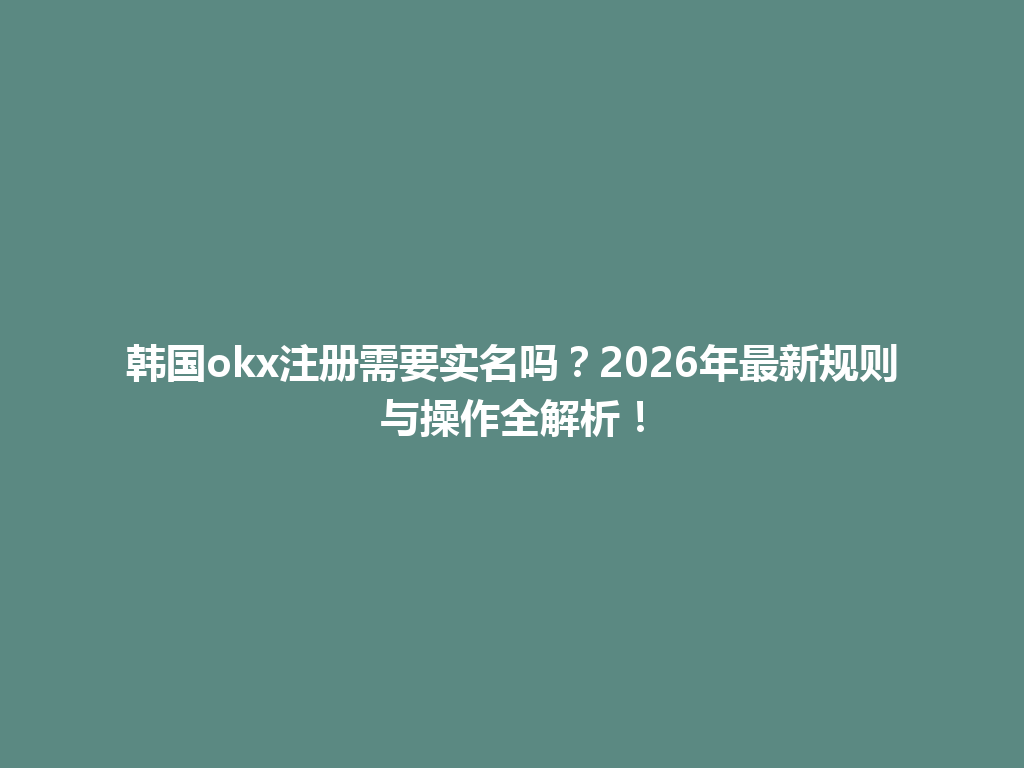 韩国okx注册需要实名吗？2026年最新规则与操作全解析！