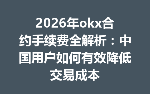 2026年okx合约手续费全解析：中国用户如何有效降低交易成本