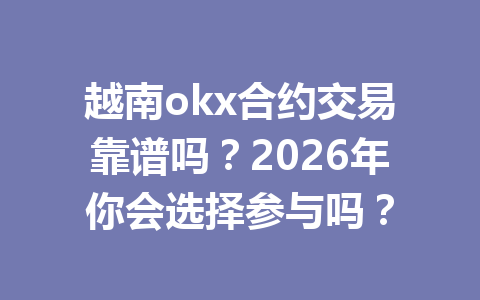 越南okx合约交易靠谱吗？2026年你会选择参与吗？