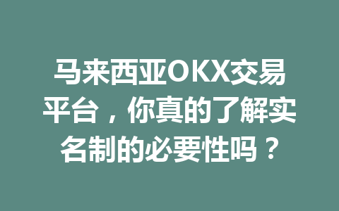 马来西亚OKX交易平台,你真的了解实名制的必要性吗?