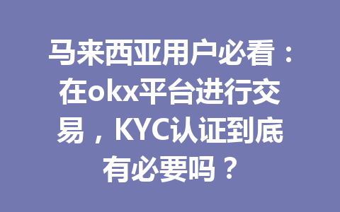马来西亚用户必看：在okx平台进行交易，KYC认证到底有必要吗？