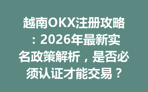 越南OKX注册攻略：2026年最新实名政策解析，是否必须认证才能交易？