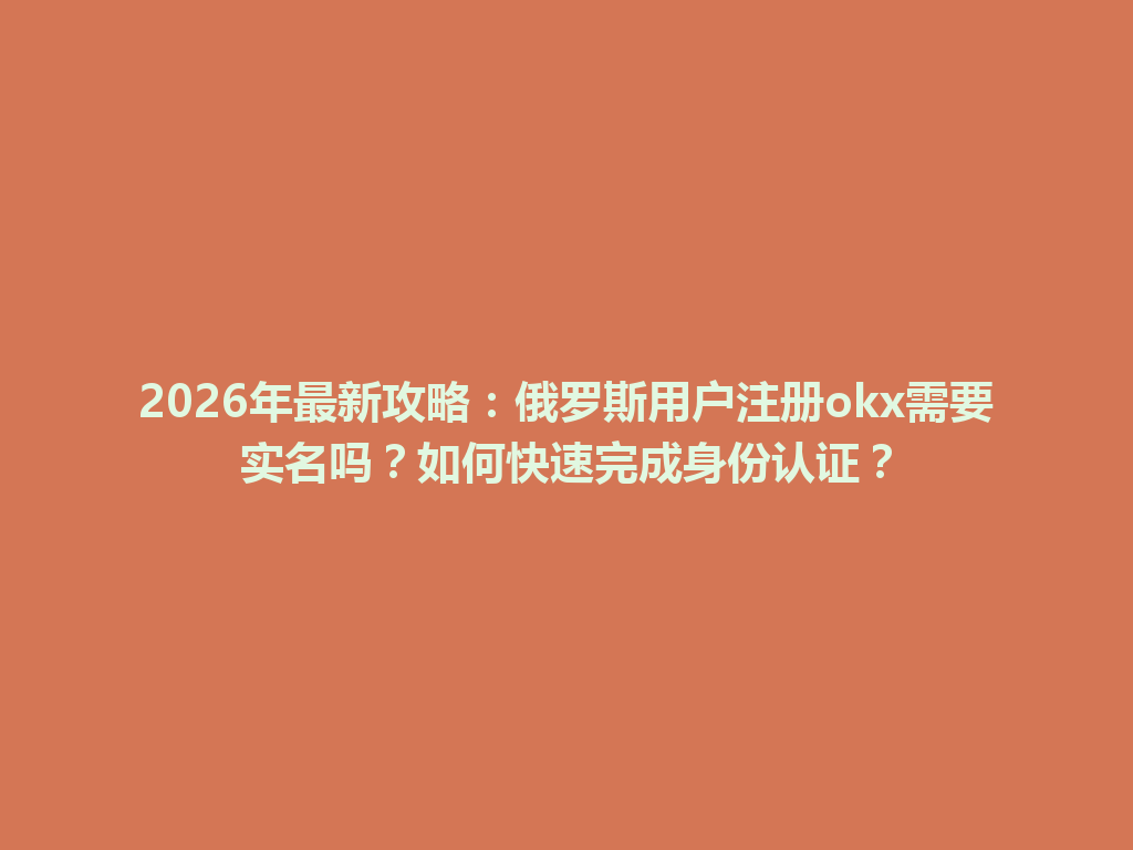 2026年最新攻略：俄罗斯用户注册okx需要实名吗？如何快速完成身份认证？